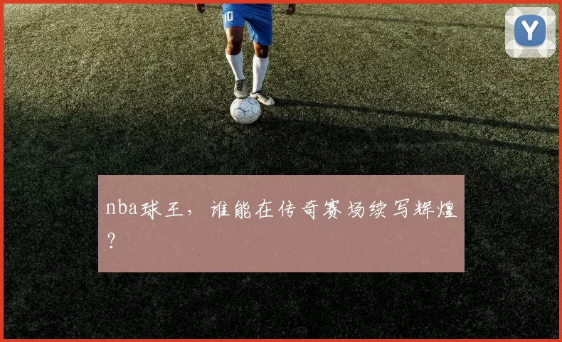 nba球王，谁能在传奇赛场续写辉煌？