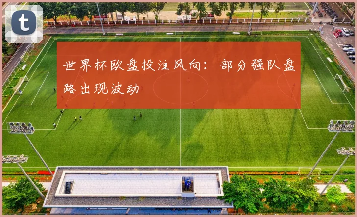 世界杯欧盘投注风向:部分强队盘路出现波动