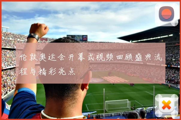 伦敦奥运会开幕式视频回顾盛典流程与精彩亮点