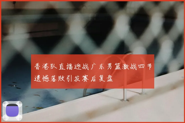 香港队直播迎战广东男篮激战四节遗憾落败引发赛后复盘