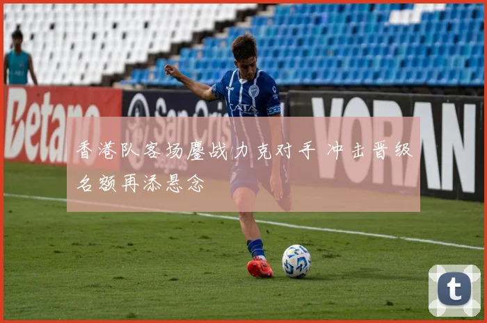 香港队客场鏖战力克对手 冲击晋级名额再添悬念