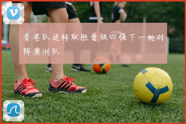 香港队逆转取胜晋级四强下一轮对阵澳洲队