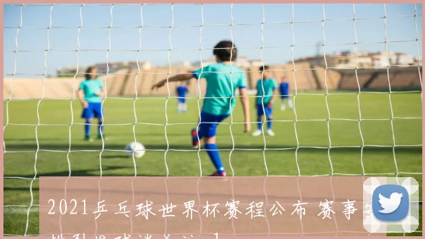 2021乒乓球世界杯赛程公布 赛事安排引发球迷关注_1