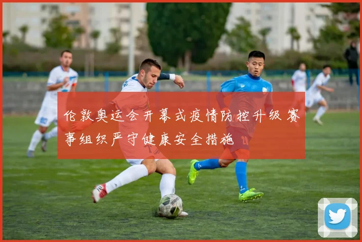 伦敦奥运会开幕式疫情防控升级 赛事组织严守健康安全措施