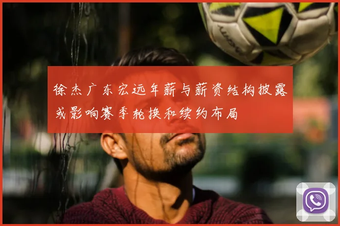 徐杰广东宏远年薪与薪资结构披露或影响赛季轮换和续约布局